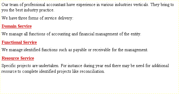 Text Box: Our team of professional accountant have experience in various industries verticals. They bring to you the best industry practice.We have three forms of service delivery:Domain ServiceWe manage all functions of accounting and financial management of the entity.Functional ServiceWe manage identified functions such as payable or receivable for the management. Resource ServiceSpecific projects are undertaken. For instance during year end there may be need for additional resource to complete identified projects like reconciliation.